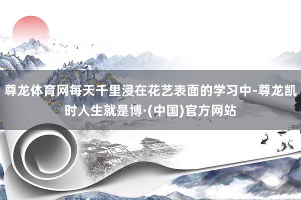 尊龙体育网每天千里浸在花艺表面的学习中-尊龙凯时人生就是博·(中国)官方网站