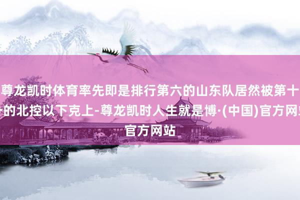 尊龙凯时体育率先即是排行第六的山东队居然被第十一的北控以下克上-尊龙凯时人生就是博·(中国)官方网站