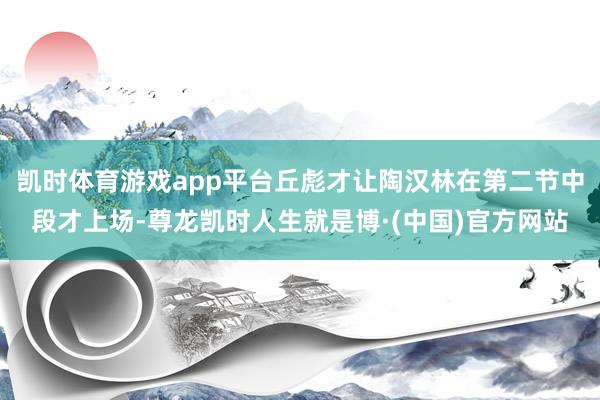 凯时体育游戏app平台丘彪才让陶汉林在第二节中段才上场-尊龙凯时人生就是博·(中国)官方网站