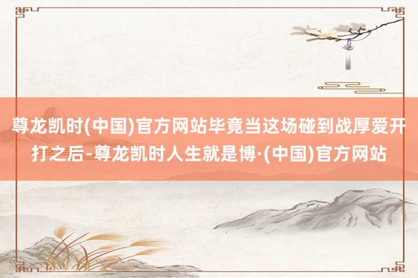 尊龙凯时(中国)官方网站毕竟当这场碰到战厚爱开打之后-尊龙凯时人生就是博·(中国)官方网站