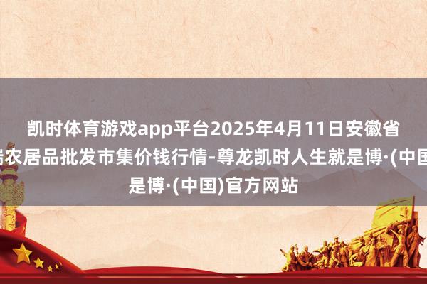 凯时体育游戏app平台2025年4月11日安徽省淮北市中瑞农居品批发市集价钱行情-尊龙凯时人生就是博·(中国)官方网站