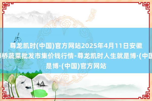 尊龙凯时(中国)官方网站2025年4月11日安徽安庆市龙狮桥蔬菜批发市集价钱行情-尊龙凯时人生就是博·(中国)官方网站