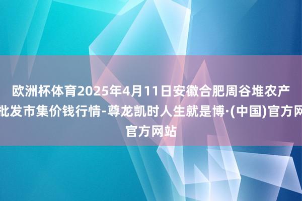 欧洲杯体育2025年4月11日安徽合肥周谷堆农产物批发市集价钱行情-尊龙凯时人生就是博·(中国)官方网站