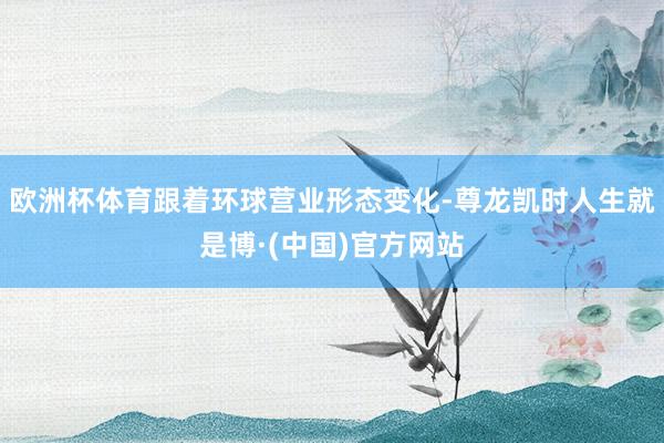 欧洲杯体育跟着环球营业形态变化-尊龙凯时人生就是博·(中国)官方网站