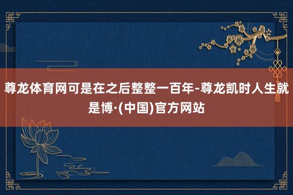 尊龙体育网可是在之后整整一百年-尊龙凯时人生就是博·(中国)官方网站