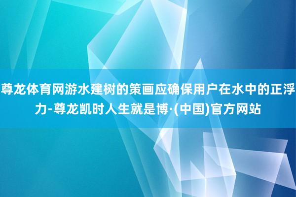 尊龙体育网游水建树的策画应确保用户在水中的正浮力-尊龙凯时人生就是博·(中国)官方网站