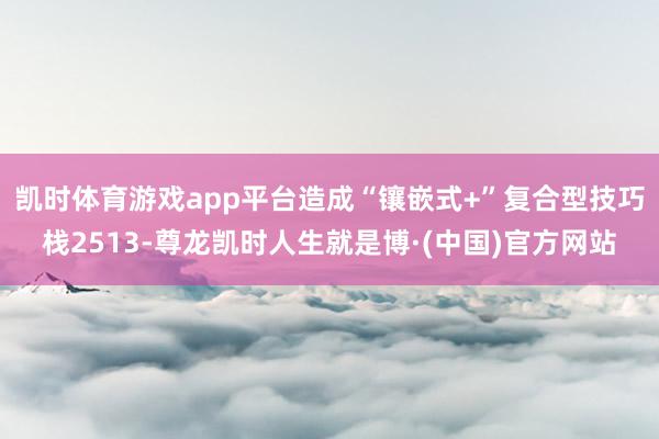 凯时体育游戏app平台造成“镶嵌式+”复合型技巧栈2513-尊龙凯时人生就是博·(中国)官方网站