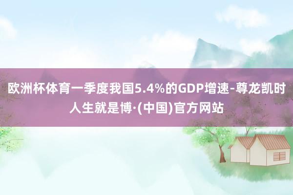欧洲杯体育一季度我国5.4%的GDP增速-尊龙凯时人生就是博·(中国)官方网站