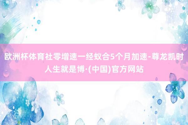 欧洲杯体育社零增速一经蚁合5个月加速-尊龙凯时人生就是博·(中国)官方网站
