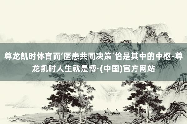 尊龙凯时体育而‘医患共同决策’恰是其中的中枢-尊龙凯时人生就是博·(中国)官方网站