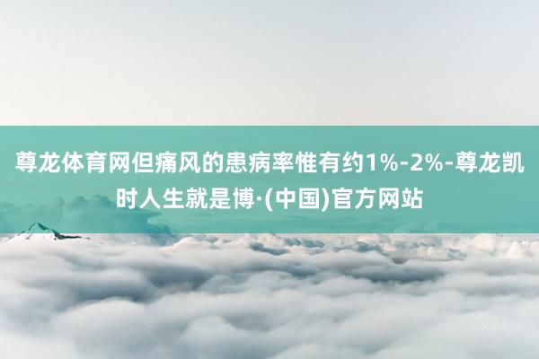 尊龙体育网但痛风的患病率惟有约1%-2%-尊龙凯时人生就是博·(中国)官方网站